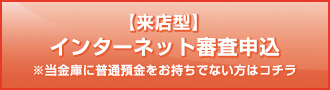 【来店型】インターネット審査申込 ※当金庫に普通預金をお持ちでない方はコチラ