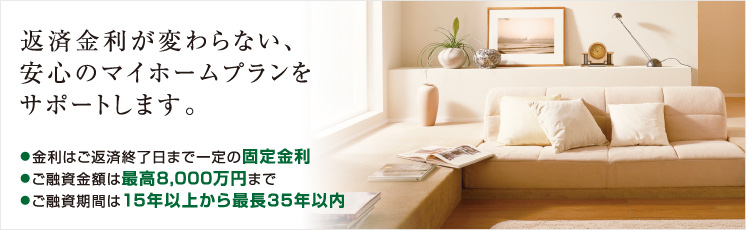 返済金利が変わらない、安心のマイホームプランをサポートします。●金利はご返済終了日まで一定の固定金利●ご融資金額は最高8,000万円まで●ご融資期間は15年以上から最長35年以内