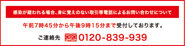 感染が疑われる場合、身に覚えのない取引等電話によるお問い合わせについて 午前7時45分から午後9時15分まで受付しております。ご連絡先0120-839-939