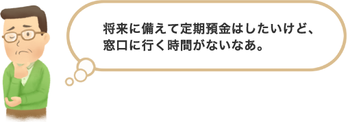 将来に備えて定期預金はしたいけど、窓口に行く時間がないなあ。