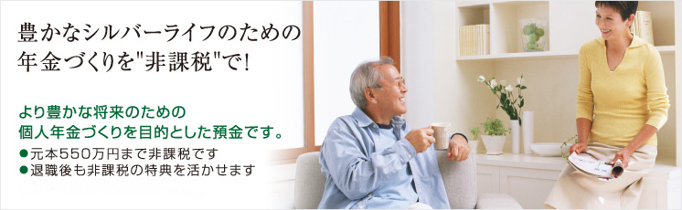 豊かなシルバーライフのための年金づくりを非課税で！より豊かな将来のための個人年金づくりを目的とした預金です。●元本５５０万円まで非課税です●退職後も非課税の特典を活かせます●１年複利で有利な利回りです