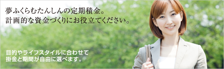 夢ふくらむたんしんの定期積金。計画的な資金づくりにお役立てください。目的やライフスタイルに合わせて掛金と期間が自由に選べます。