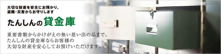 たんしんの貸金庫なら重要書類からかけがえのない思い出の品までお客様の大切な財産を安心してお預けになれます。