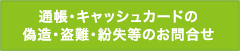 通帳・キャッシュカードの偽造・盗難・紛失等のお問合せ